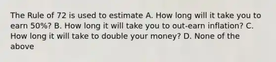 The Rule of 72 is used to estimate A. How long will it take you to earn​ 50%? B. How long it will take you to​ out-earn inflation? C. How long it will take to double your​ money? D. None of the above