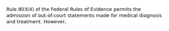 Rule 803(4) of the Federal Rules of Evidence permits the admission of out-of-court statements made for medical diagnosis and treatment. However,