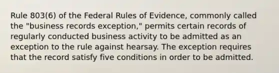 Rule 803(6) of the Federal Rules of Evidence, commonly called the "business records exception," permits certain records of regularly conducted business activity to be admitted as an exception to the rule against hearsay. The exception requires that the record satisfy five conditions in order to be admitted.