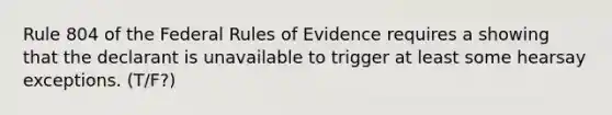 Rule 804 of the Federal Rules of Evidence requires a showing that the declarant is unavailable to trigger at least some hearsay exceptions. (T/F?)