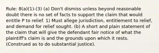 Rule: 8(a)(1)-(3) (a) Don't dismiss unless beyond reasonable doubt there is no set of facts to support the claim that would entitle P to relief. 1) Must allege jurisdiction, entitlement to relief, and demand for relief sought. (b) A short and plain statement of the claim that will give the defendant fair notice of what the plaintiff's claim is and the grounds upon which it rests. (Construed as to do substantial justice).