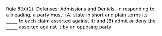 Rule 8(b)(1): Defenses; Admissions and Denials. In responding to a pleading, a party must: (A) state in short and plain terms its _____ to each claim asserted against it; and (B) admit or deny the _____ asserted against it by an opposing party