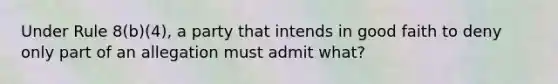 Under Rule 8(b)(4), a party that intends in good faith to deny only part of an allegation must admit what?