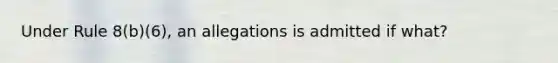 Under Rule 8(b)(6), an allegations is admitted if what?