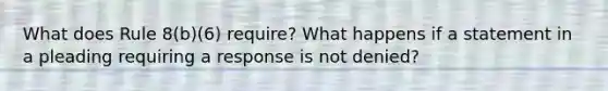 What does Rule 8(b)(6) require? What happens if a statement in a pleading requiring a response is not denied?