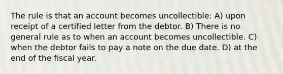 The rule is that an account becomes uncollectible: A) upon receipt of a certified letter from the debtor. B) There is no general rule as to when an account becomes uncollectible. C) when the debtor fails to pay a note on the due date. D) at the end of the fiscal year.