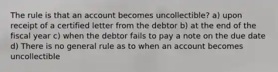 The rule is that an account becomes uncollectible? a) upon receipt of a certified letter from the debtor b) at the end of the fiscal year c) when the debtor fails to pay a note on the due date d) There is no general rule as to when an account becomes uncollectible