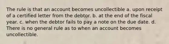 The rule is that an account becomes uncollectible a. upon receipt of a certified letter from the debtor. b. at the end of the fiscal year. c. when the debtor fails to pay a note on the due date. d. There is no general rule as to when an account becomes uncollectible.