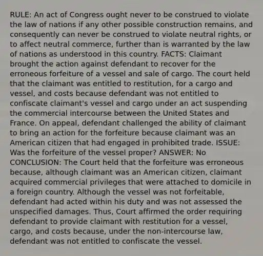 RULE: An act of Congress ought never to be construed to violate the law of nations if any other possible construction remains, and consequently can never be construed to violate neutral rights, or to affect neutral commerce, further than is warranted by the law of nations as understood in this country. FACTS: Claimant brought the action against defendant to recover for the erroneous forfeiture of a vessel and sale of cargo. The court held that the claimant was entitled to restitution, for a cargo and vessel, and costs because defendant was not entitled to confiscate claimant's vessel and cargo under an act suspending the commercial intercourse between the United States and France. On appeal, defendant challenged the ability of claimant to bring an action for the forfeiture because claimant was an American citizen that had engaged in prohibited trade. ISSUE: Was the forfeiture of the vessel proper? ANSWER: No CONCLUSION: The Court held that the forfeiture was erroneous because, although claimant was an American citizen, claimant acquired commercial privileges that were attached to domicile in a foreign country. Although the vessel was not forfeitable, defendant had acted within his duty and was not assessed the unspecified damages. Thus, Court affirmed the order requiring defendant to provide claimant with restitution for a vessel, cargo, and costs because, under the non-intercourse law, defendant was not entitled to confiscate the vessel.