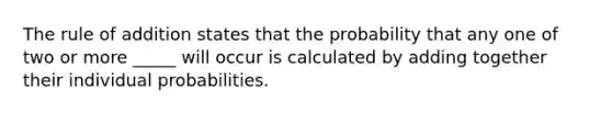 The rule of addition states that the probability that any one of two or more _____ will occur is calculated by adding together their individual probabilities.