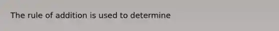 The rule of addition is used to determine