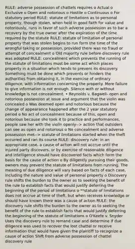 RULE: adverse possession of chattels requires o Actual o Exclusive o Open and notorious o Hostile o Continuous o For statutory period RULE: statute of limitations as to personal property, though stolen, when held in good faith for value and notoriously, runs in favor of such adverse possession as to bar a recovery by the true owner after the expiration of the time required by the statute RULE: statute of limitation of personal property that was stolen begins to run form the time of the wrongful taking or possession, provided there was no fraud or attempt of concealment o Old majority rule before discovery rule was adopted RULE: concealment which prevents the running of the statute of limitations must be some act which places property in a situation which tends to prevent its discovery. Something must be done which prevents or hinders the authorities from obtaining it, in the exercise of ordinary diligence, with information concerning the property. Mere failure to give information is not enough. Silence with or without knowledge is not concealment. • Reynolds v. Bagwell- open and notorious possession at issue and argument that the violin was concealed o Was deemed open and notorious because the change of appearance happened after the 2 year statutory period o No act of concealment because of this, open and notorious because she took it to practice and performances, people saw her with the violin openly--> action that outsiders can see as open and notorious o No concealment and adverse possession met--> statute of limitations started when the theft occurred and ran its course RULE: discovery rule: in an appropriate case, a cause of action will not accrue until the injured party discovers, or by exercise of reasonable diligence and intelligence should have discovered facts which form the basis for the cause of action o By diligently pursuing their goods, owners may prevent the statute of limitations from running. The meaning of due diligence will vary based on facts of each case, including the nature and value of personal property o Discovery rule shifts the burden to the owner as to seeking the benefit of the rule to establish facts that would justify deferring the beginning of the period of limitations o **statute of limitations does not accrue at time of theft, but when receives knowledge or should have known there was a cause of action RULE: the discovery rule shifts the burden to the owner as to seeking the benefit of the rule to establish facts that would justify deferring the beginning of the statute of limitations o O'Keefe v. Snyder Uses the discovery rule to remand case and determine if due diligence was used to recover the lost chattel or receive information that would have given the plaintiff to recognize a cause of action Shift from adverse possession of chattel discovery rule