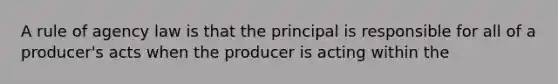 A rule of agency law is that the principal is responsible for all of a producer's acts when the producer is acting within the