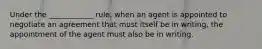 Under the ____________ rule, when an agent is appointed to negotiate an agreement that must itself be in writing, the appointment of the agent must also be in writing.