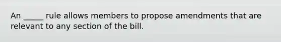 An _____ rule allows members to propose amendments that are relevant to any section of the bill.