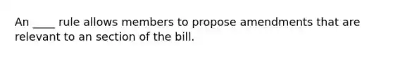 An ____ rule allows members to propose amendments that are relevant to an section of the bill.