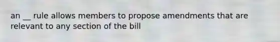 an __ rule allows members to propose amendments that are relevant to any section of the bill