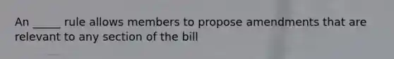 An _____ rule allows members to propose amendments that are relevant to any section of the bill