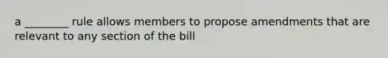 a ________ rule allows members to propose amendments that are relevant to any section of the bill