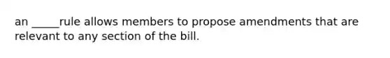 an _____rule allows members to propose amendments that are relevant to any section of the bill.