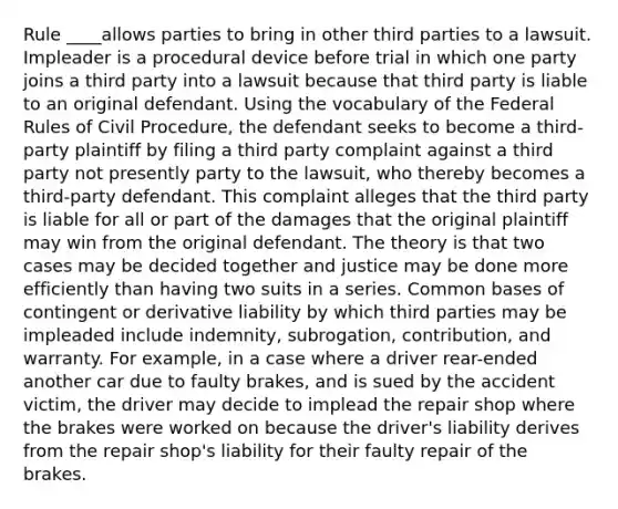 Rule ____allows parties to bring in other third parties to a lawsuit. Impleader is a procedural device before trial in which one party joins a third party into a lawsuit because that third party is liable to an original defendant. Using the vocabulary of the Federal Rules of Civil Procedure, the defendant seeks to become a third-party plaintiff by filing a third party complaint against a third party not presently party to the lawsuit, who thereby becomes a third-party defendant. This complaint alleges that the third party is liable for all or part of the damages that the original plaintiff may win from the original defendant. The theory is that two cases may be decided together and justice may be done more efficiently than having two suits in a series. Common bases of contingent or derivative liability by which third parties may be impleaded include indemnity, subrogation, contribution, and warranty. For example, in a case where a driver rear-ended another car due to faulty brakes, and is sued by the accident victim, the driver may decide to implead the repair shop where the brakes were worked on because the driver's liability derives from the repair shop's liability for their faulty repair of the brakes.