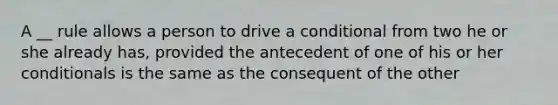 A __ rule allows a person to drive a conditional from two he or she already has, provided the antecedent of one of his or her conditionals is the same as the consequent of the other