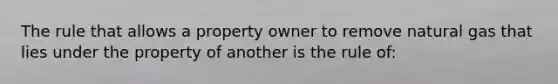 The rule that allows a property owner to remove natural gas that lies under the property of another is the rule of: