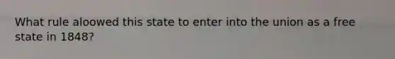 What rule aloowed this state to enter into the union as a free state in 1848?