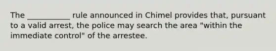 The ___________ rule announced in Chimel provides that, pursuant to a valid arrest, the police may search the area "within the immediate control" of the arrestee.