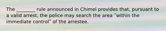 The ________ rule announced in Chimel provides that, pursuant to a valid arrest, the police may search the area ʺwithin the immediate controlʺ of the arrestee.