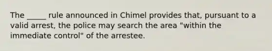 The _____ rule announced in Chimel provides that, pursuant to a valid arrest, the police may search the area "within the immediate control" of the arrestee.