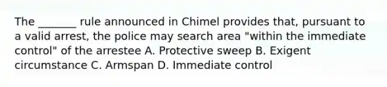 The _______ rule announced in Chimel provides that, pursuant to a valid arrest, the police may search area "within the immediate control" of the arrestee A. Protective sweep B. Exigent circumstance C. Armspan D. Immediate control