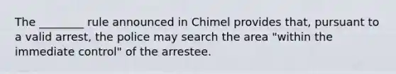 The ________ rule announced in Chimel provides that, pursuant to a valid arrest, the police may search the area "within the immediate control" of the arrestee.