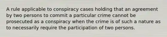 A rule applicable to conspiracy cases holding that an agreement by two persons to commit a particular crime cannot be prosecuted as a conspiracy when the crime is of such a nature as to necessarily require the participation of two persons.