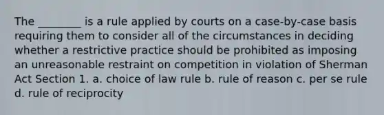 The ________ is a rule applied by courts on a case-by-case basis requiring them to consider all of the circumstances in deciding whether a restrictive practice should be prohibited as imposing an unreasonable restraint on competition in violation of Sherman Act Section 1. a. choice of law rule b. rule of reason c. per se rule d. rule of reciprocity