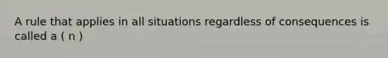 A rule that applies in all situations regardless of consequences is called a ( n )