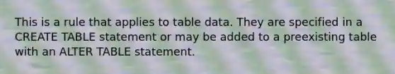 This is a rule that applies to table data. They are specified in a CREATE TABLE statement or may be added to a preexisting table with an ALTER TABLE statement.