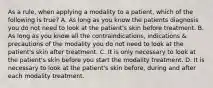 As a rule, when applying a modality to a patient, which of the following is true? A. As long as you know the patients diagnosis you do not need to look at the patient's skin before treatment. B. As long as you know all the contraindications, indications & precautions of the modality you do not need to look at the patient's skin after treatment. C. It is only necessary to look at the patient's skin before you start the modality treatment. D. It is necessary to look at the patient's skin before, during and after each modality treatment.