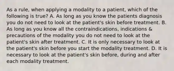 As a rule, when applying a modality to a patient, which of the following is true? A. As long as you know the patients diagnosis you do not need to look at the patient's skin before treatment. B. As long as you know all the contraindications, indications & precautions of the modality you do not need to look at the patient's skin after treatment. C. It is only necessary to look at the patient's skin before you start the modality treatment. D. It is necessary to look at the patient's skin before, during and after each modality treatment.