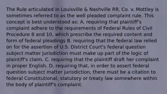 The Rule articulated in Louisville & Nashville RR. Co. v. Mottley is sometimes referred to as the well pleaded complaint rule. This concept is best understood as: A. requiring that plaintiff's complaint adhere to the requirements of Federal Rules of Civil Procedure 8 and 10, which prescribe the required content and form of federal pleadings B. requiring that the federal law relied on for the assertion of U.S. District Court's federal question subject matter jurisdiction must make up part of the logic of plaintiff's claim. C. requiring that the plaintiff draft her complaint in proper English. D. requiring that, in order to assert federal question subject matter jurisdiction, there must be a citation to federal Constitutional, statutory or treaty law somewhere within the body of plaintiff's complaint.