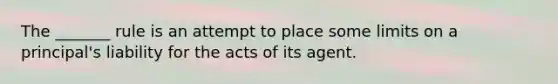 The _______ rule is an attempt to place some limits on a principal's liability for the acts of its agent.
