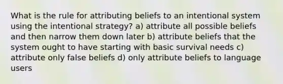 What is the rule for attributing beliefs to an intentional system using the intentional strategy? a) attribute all possible beliefs and then narrow them down later b) attribute beliefs that the system ought to have starting with basic survival needs c) attribute only false beliefs d) only attribute beliefs to language users