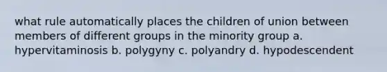 what rule automatically places the children of union between members of different groups in the minority group a. hypervitaminosis b. polygyny c. polyandry d. hypodescendent