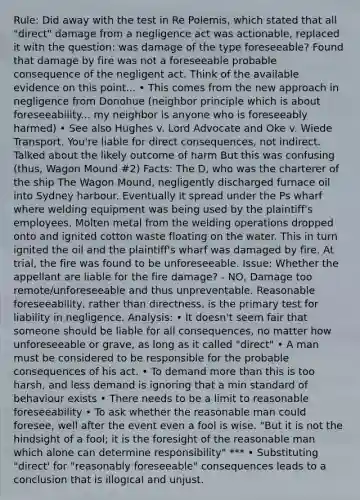 Rule: Did away with the test in Re Polemis, which stated that all "direct" damage from a negligence act was actionable, replaced it with the question: was damage of the type foreseeable? Found that damage by fire was not a foreseeable probable consequence of the negligent act. Think of the available evidence on this point... • This comes from the new approach in negligence from Donohue (neighbor principle which is about foreseeability... my neighbor is anyone who is foreseeably harmed) • See also Hughes v. Lord Advocate and Oke v. Wiede Transport. You're liable for direct consequences, not indirect. Talked about the likely outcome of harm But this was confusing (thus, Wagon Mound #2) Facts: The D, who was the charterer of the ship The Wagon Mound, negligently discharged furnace oil into Sydney harbour. Eventually it spread under the Ps wharf where welding equipment was being used by the plaintiff's employees. Molten metal from the welding operations dropped onto and ignited cotton waste floating on the water. This in turn ignited the oil and the plaintiff's wharf was damaged by fire. At trial, the fire was found to be unforeseeable. Issue: Whether the appellant are liable for the fire damage? - NO, Damage too remote/unforeseeable and thus unpreventable. Reasonable foreseeability, rather than directness, is the primary test for liability in negligence. Analysis: • It doesn't seem fair that someone should be liable for all consequences, no matter how unforeseeable or grave, as long as it called "direct" • A man must be considered to be responsible for the probable consequences of his act. • To demand more than this is too harsh, and less demand is ignoring that a min standard of behaviour exists • There needs to be a limit to reasonable foreseeability • To ask whether the reasonable man could foresee, well after the event even a fool is wise. "But it is not the hindsight of a fool; it is the foresight of the reasonable man which alone can determine responsibility" *** • Substituting "direct' for "reasonably foreseeable" consequences leads to a conclusion that is illogical and unjust.