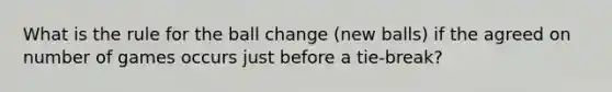 What is the rule for the ball change (new balls) if the agreed on number of games occurs just before a tie-break?