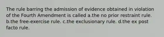 The rule barring the admission of evidence obtained in violation of the Fourth Amendment is called a.the no prior restraint rule. b.the free-exercise rule. c.the exclusionary rule. d.the ex post facto rule.