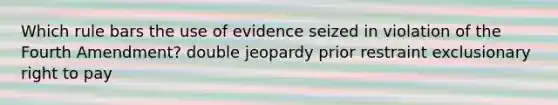 Which rule bars the use of evidence seized in violation of the Fourth Amendment? double jeopardy prior restraint exclusionary right to pay