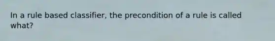 In a rule based classifier, the precondition of a rule is called what?