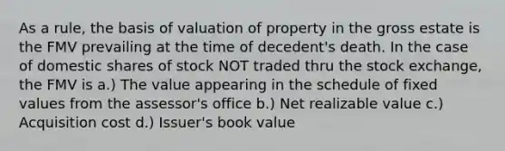 As a rule, the basis of valuation of property in the gross estate is the FMV prevailing at the time of decedent's death. In the case of domestic shares of stock NOT traded thru the stock exchange, the FMV is a.) The value appearing in the schedule of fixed values from the assessor's office b.) Net realizable value c.) Acquisition cost d.) Issuer's book value