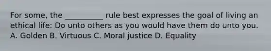 For some, the __________ rule best expresses the goal of living an ethical life: Do unto others as you would have them do unto you. A. Golden B. Virtuous C. Moral justice D. Equality